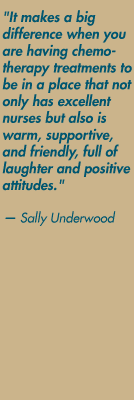 "It makes a big difference when you are having chemotherapy treatments to be in a place that not only has excellent nurses but also is warm, supportive, and friendly, full of laughter and positive attitudes." — Sally Underwood 