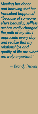 Meeting her donor and knowing that her transplant happened "Because of someone
else's beautiful, selfless act has really changed the path of my life. I appreciate every day and realize that my relationships and quality of life are what are truly important." — Brandy Perkins