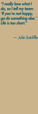 "I really love what I do. It's my job and my hobby, so I tell my team: 'If you're not happy, go do something else.  Life is too short." — Julie Sutcliffe