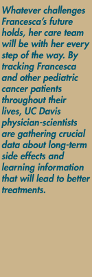 Whatever challenges Francesca's future holds, her care team will be with her every step of the way. By tracking Francesca and other pediatric cancer patients throughout their lives, UC Davis physician-scientists are gathering crucial data about long-term side effects and learning information that will lead to better treatments.