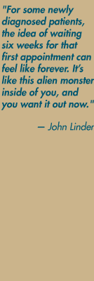 "For some newly diagnosed patients, the idea of waiting six weeks for that first appointment can feel like forever. It's like this alien monster inside of you, and you want it out now." — John Linder