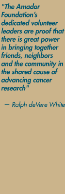 "The Amador Foundation's dedicated volunteer leaders are proof that there is great power in bringing together friends, neighbors and the community in the shared cause of advancing cancer research." — Ralph deVere White