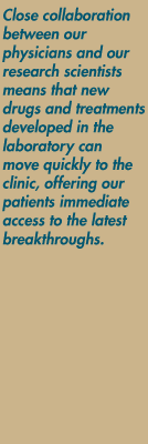 Close collaboration between our physicians and our research scientists means that new drugs and treatments developed in the laboratory can move quickly to the clinic, offering our patients immediate access to the latest breakthroughs.