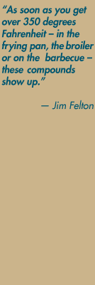 As soon as you get over 350 degrees Fahrenheit – in the frying pan, the broiler or on the  barbecue – these compounds show up.
