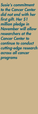 Susie's commitment to the Cancer Center did not end with her first gift. Her $1 million pledge in November will allow researchers at the Cancer Center to continue to conduct cutting-edge research across all cancer programs