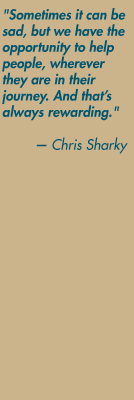 "Sometimes it can be sad, but we have the opportunity to help people, wherever they are in their journey. And that's always rewarding." — Chris Sharky