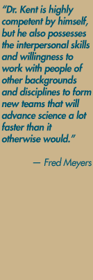 "Dr. Kent is highly competent by himself, but he also possesses the interpersonal skills and willingness to work with people of other backgrounds and disciplines to form new teams that will advance science a lot faster than it otherwise would." — Fred Meyers