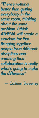 "There's nothing better than getting everybody in the same room, thinking about the same problem. I think ATHENA will create a structure for that. Bringing together people from different disciplines and enabling their collaboration is really what's going to make the difference" — Colleen Sweeney