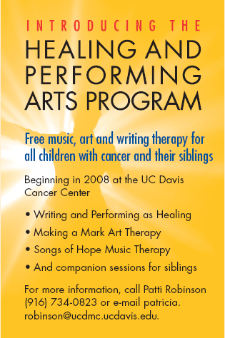 HEALING AND PERFORMING ARTS PROGRAM 

Free music, art and writing therapy for all children with cancer and their siblings

Beginning in 2008 at the UC Davis Cancer Center

- Writing and Performing as Healing
- Making a Mark Art Therapy
- Songs of Hope Music
- And companion sessions for siblings

For more information, call Patti Robinson (916) 734-0823 or e-mail patricia.robinson@ucdmc.ucdavis.edu.