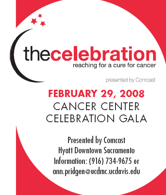 THE CELEBRATION


February 29, 2008,
Cancer Center Celebration Gala

Presented by Comcast				  
Hyatt Downtown Sacramento
Information: (916) 734-9675 or ann.pridgen@ucdmc.ucdavis.edu